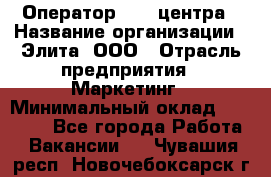 Оператор Call-центра › Название организации ­ Элита, ООО › Отрасль предприятия ­ Маркетинг › Минимальный оклад ­ 24 000 - Все города Работа » Вакансии   . Чувашия респ.,Новочебоксарск г.